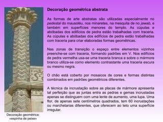 Decoração geométrica abstrata

                        As formas de arte abstratas são utilizadas especialmente no
                        pedestal do mausoléu, nos minaretes, na mesquita de no jawab, e
                        também em superfícies menores do templo. As cúpulas e
                        abóbadas dos edifícios de pedra estão trabalhadas com traceria.
                        As cúpulas e abóbadas dos edifícios de pedra estão trabalhadas
                        com traceria para criar elaboradas formas geométricas.

                        Nas zonas de transição o espaço entre elementos vizinhos
                        preenche-se com traceria, formando padrões em V. Nos edifícios
                        de pedra vermelha usa-se uma traceria branca e sobre o mármore
                        branco utiliza-se como elemento contrastante uma traceria escura
                        ou mesmo negra.

                        O chão está coberto por mosaicos de cores e formas distintas
                        combinados em padrões geométricos diferentes.

                        A técnica da incrustação sobre as placas de mármore apresenta
                        tal perfeição que as juntas entra as pedras e gemas incrustadas
                        apenas se distinguem com uma lente de aumento, uma lupa. Uma
                        flor, de apenas sete centímetros quadrados, tem 60 incrustações
                        ou marchetarias diferentes, que oferecem ao teto uma superfície
                        irregular.
Decoração geométrica:
 «espinha de peixe»
 