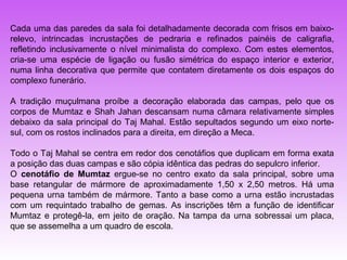 Cada uma das paredes da sala foi detalhadamente decorada com frisos em baixo-
relevo, intrincadas incrustações de pedraria e refinados painéis de caligrafia,
refletindo inclusivamente o nível minimalista do complexo. Com estes elementos,
cria-se uma espécie de ligação ou fusão simétrica do espaço interior e exterior,
numa linha decorativa que permite que contatem diretamente os dois espaços do
complexo funerário.

A tradição muçulmana proíbe a decoração elaborada das campas, pelo que os
corpos de Mumtaz e Shah Jahan descansam numa câmara relativamente simples
debaixo da sala principal do Taj Mahal. Estão sepultados segundo um eixo norte-
sul, com os rostos inclinados para a direita, em direção a Meca.

Todo o Taj Mahal se centra em redor dos cenotáfios que duplicam em forma exata
a posição das duas campas e são cópia idêntica das pedras do sepulcro inferior.
O cenotáfio de Mumtaz ergue-se no centro exato da sala principal, sobre uma
base retangular de mármore de aproximadamente 1,50 x 2,50 metros. Há uma
pequena urna também de mármore. Tanto a base como a urna estão incrustadas
com um requintado trabalho de gemas. As inscrições têm a função de identificar
Mumtaz e protegê-la, em jeito de oração. Na tampa da urna sobressai um placa,
que se assemelha a um quadro de escola.
 