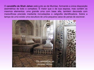 O cenotáfio de Shah Jahan está junto ao de Mumtaz, formando a única disposição
assimétrica de todo o complexo. É maior que o da sua esposa, mas contém os
mesmos elementos: uma grande urna com base alta, também decorada com
maravilhosa precisão mediante incrustações e caligrafia identificadora. Sobre a
tampa da urna existe uma escultura de uma pequena caixa de penas de escrever.




                              Os cenotáfios, as
                              campas vazias.
 