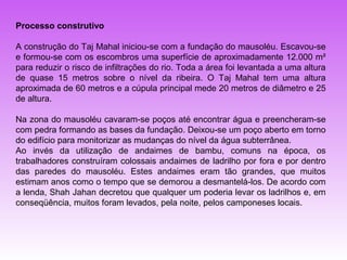 Processo construtivo

A construção do Taj Mahal iniciou-se com a fundação do mausoléu. Escavou-se
e formou-se com os escombros uma superfície de aproximadamente 12.000 m²
para reduzir o risco de infiltrações do rio. Toda a área foi levantada a uma altura
de quase 15 metros sobre o nível da ribeira. O Taj Mahal tem uma altura
aproximada de 60 metros e a cúpula principal mede 20 metros de diâmetro e 25
de altura.

Na zona do mausoléu cavaram-se poços até encontrar água e preencheram-se
com pedra formando as bases da fundação. Deixou-se um poço aberto em torno
do edifício para monitorizar as mudanças do nível da água subterrânea.
Ao invés da utilização de andaimes de bambu, comuns na época, os
trabalhadores construíram colossais andaimes de ladrilho por fora e por dentro
das paredes do mausoléu. Estes andaimes eram tão grandes, que muitos
estimam anos como o tempo que se demorou a desmantelá-los. De acordo com
a lenda, Shah Jahan decretou que qualquer um poderia levar os ladrilhos e, em
conseqüência, muitos foram levados, pela noite, pelos camponeses locais.
 