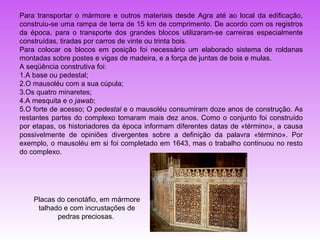 Para transportar o mármore e outros materiais desde Agra até ao local da edificação,
construiu-se uma rampa de terra de 15 km de comprimento. De acordo com os registros
da época, para o transporte dos grandes blocos utilizaram-se carreiras especialmente
construídas, tiradas por carros de vinte ou trinta bois.
Para colocar os blocos em posição foi necessário um elaborado sistema de roldanas
montadas sobre postes e vigas de madeira, e a força de juntas de bois e mulas.
A seqüência construtiva foi:
1.A base ou pedestal;
2.O mausoléu com a sua cúpula;
3.Os quatro minaretes;
4.A mesquita e o jawab;
5.O forte de acesso; O pedestal e o mausoléu consumiram doze anos de construção. As
restantes partes do complexo tomaram mais dez anos. Como o conjunto foi construído
por etapas, os historiadores da época informam diferentes datas de «término», a causa
possivelmente de opiniões divergentes sobre a definição da palavra «término». Por
exemplo, o mausoléu em si foi completado em 1643, mas o trabalho continuou no resto
do complexo.




    Placas do cenotáfio, em mármore
     talhado e com incrustações de
           pedras preciosas.
 