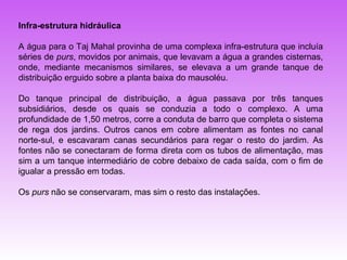 Infra-estrutura hidráulica

A água para o Taj Mahal provinha de uma complexa infra-estrutura que incluía
séries de purs, movidos por animais, que levavam a água a grandes cisternas,
onde, mediante mecanismos similares, se elevava a um grande tanque de
distribuição erguido sobre a planta baixa do mausoléu.

Do tanque principal de distribuição, a água passava por três tanques
subsidiários, desde os quais se conduzia a todo o complexo. A uma
profundidade de 1,50 metros, corre a conduta de barro que completa o sistema
de rega dos jardins. Outros canos em cobre alimentam as fontes no canal
norte-sul, e escavaram canas secundários para regar o resto do jardim. As
fontes não se conectaram de forma direta com os tubos de alimentação, mas
sim a um tanque intermediário de cobre debaixo de cada saída, com o fim de
igualar a pressão em todas.

Os purs não se conservaram, mas sim o resto das instalações.
 