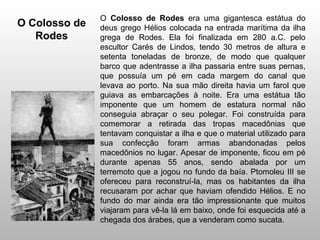 O Colosso de Rodes era uma gigantesca estátua do
O Colosso de   deus grego Hélios colocada na entrada marítima da ilha
   Rodes       grega de Rodes. Ela foi finalizada em 280 a.C. pelo
               escultor Carés de Lindos, tendo 30 metros de altura e
               setenta toneladas de bronze, de modo que qualquer
               barco que adentrasse a ilha passaria entre suas pernas,
               que possuía um pé em cada margem do canal que
               levava ao porto. Na sua mão direita havia um farol que
               guiava as embarcações à noite. Era uma estátua tão
               imponente que um homem de estatura normal não
               conseguia abraçar o seu polegar. Foi construída para
               comemorar a retirada das tropas macedônias que
               tentavam conquistar a ilha e que o material utilizado para
               sua confecção foram armas abandonadas pelos
               macedônios no lugar. Apesar de imponente, ficou em pé
               durante apenas 55 anos, sendo abalada por um
               terremoto que a jogou no fundo da baía. Ptomoleu III se
               ofereceu para reconstruí-la, mas os habitantes da ilha
               recusaram por achar que haviam ofendido Hélios. E no
               fundo do mar ainda era tão impressionante que muitos
               viajaram para vê-la lá em baixo, onde foi esquecida até a
               chegada dos árabes, que a venderam como sucata.
 