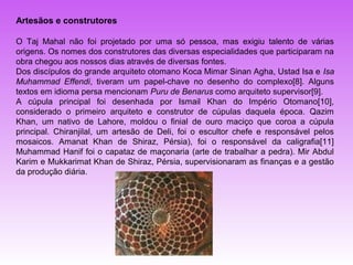 Artesãos e construtores

O Taj Mahal não foi projetado por uma só pessoa, mas exigiu talento de várias
origens. Os nomes dos construtores das diversas especialidades que participaram na
obra chegou aos nossos dias através de diversas fontes.
Dos discípulos do grande arquiteto otomano Koca Mimar Sinan Agha, Ustad Isa e Isa
Muhammad Effendi, tiveram um papel-chave no desenho do complexo[8]. Alguns
textos em idioma persa mencionam Puru de Benarus como arquiteto supervisor[9].
A cúpula principal foi desenhada por Ismail Khan do Império Otomano[10],
considerado o primeiro arquiteto e construtor de cúpulas daquela época. Qazim
Khan, um nativo de Lahore, moldou o finial de ouro maciço que coroa a cúpula
principal. Chiranjilal, um artesão de Deli, foi o escultor chefe e responsável pelos
mosaicos. Amanat Khan de Shiraz, Pérsia), foi o responsável da caligrafia[11]
Muhammad Hanif foi o capataz de maçonaria (arte de trabalhar a pedra). Mir Abdul
Karim e Mukkarimat Khan de Shiraz, Pérsia, supervisionaram as finanças e a gestão
da produção diária.
 