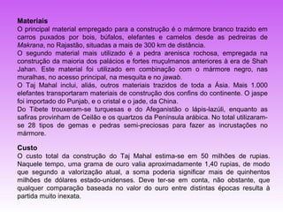 Materiais
O principal material empregado para a construção é o mármore branco trazido em
carros puxados por bois, búfalos, elefantes e camelos desde as pedreiras de
Makrana, no Rajastão, situadas a mais de 300 km de distância.
O segundo material mais utilizado é a pedra arenisca rochosa, empregada na
construção da maioria dos palácios e fortes muçulmanos anteriores à era de Shah
Jahan. Este material foi utilizado em combinação com o mármore negro, nas
muralhas, no acesso principal, na mesquita e no jawab.
O Taj Mahal inclui, aliás, outros materiais trazidos de toda a Ásia. Mais 1.000
elefantes transportaram materiais de construção dos confins do continente. O jaspe
foi importado do Punjab, e o cristal e o jade, da China.
Do Tibete trouxeram-se turquesas e do Afeganistão o lápis-lazúli, enquanto as
safiras provinham de Ceilão e os quartzos da Península arábica. No total utilizaram-
se 28 tipos de gemas e pedras semi-preciosas para fazer as incrustações no
mármore.

Custo
O custo total da construção do Taj Mahal estima-se em 50 milhões de rupias.
Naquele tempo, uma grama de ouro valia aproximadamente 1,40 rupias, de modo
que segundo a valorização atual, a soma poderia significar mais de quinhentos
milhões de dólares estado-unidenses. Deve ter-se em conta, não obstante, que
qualquer comparação baseada no valor do ouro entre distintas épocas resulta à
partida muito inexata.
 