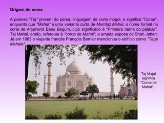 Origem do nome

A palavra "Taj" provem do persa, linguagem da corte mogol, e significa "Coroa",
enquanto que "Mahal" é uma variante curta de Mumtaz Mahal, o nome formal na
corte de Arjumand Banu Begum, cujo significado é "Primeira dama do palácio".
Taj Mahal, então, refere-se à "coroa de Mahal", a amada esposa de Shah Jahan.
Já em 1663 o viajante francês François Bernier mencionou o edifício como "Tage
Mehale".




                                                                      Taj Majal
                                                                      significa
                                                                     "Coroa de
                                                                      Mahal".
 