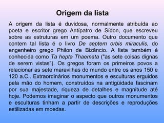 Origem da lista
A origem da lista é duvidosa, normalmente atribuída ao
poeta e escritor grego Antípatro de Sídon, que escreveu
sobre as estruturas em um poema. Outro documento que
contem tal lista é o livro De septem orbis miraculis, do
engenheiro grego Philon de Bizâncio. A lista também é
conhecida como Ta hepta Thaemata ("as sete coisas dignas
de serem vistas"). Os gregos foram os primeiros povos a
relacionar as sete maravilhas do mundo entre os anos 150 e
120 a.C.. Extraordinários monumentos e esculturas erguidos
pela mão do homem, construídos na antigüidade fascinam
por sua majestade, riqueza de detalhes e magnitude até
hoje. Podemos imaginar o aspecto que outros monumentos
e esculturas tinham a partir de descrições e reproduções
estilizadas em moedas.
 
