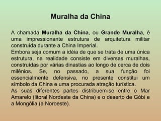Muralha da China

A chamada Muralha da China, ou Grande Muralha, é
uma impressionante estrutura de arquitetura militar
construída durante a China Imperial.
Embora seja comum a idéia de que se trata de uma única
estrutura, na realidade consiste em diversas muralhas,
construídas por várias dinastias ao longo de cerca de dois
milênios. Se, no passado, a sua função foi
essencialmente defensiva, no presente constitui um
símbolo da China e uma procurada atração turística.
As suas diferentes partes distribuem-se entre o Mar
Amarelo (litoral Nordeste da China) e o deserto de Góbi e
a Mongólia (a Noroeste).
 