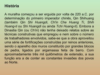 História

A muralha começou a ser erguida por volta de 220 a.C. por
determinação do primeiro imperador chinês, Qin Shihuang
(também Qin Shi Huangdi, Ch'in Che Huang Ti, Shih
Huang-ti ou Shi Huangdi ou ainda Tchi Huang-ti). Embora a
Dinastia Qin (ou Ch'in) não tenha deixado relatos sobre as
técnicas construtivas que empregou e nem sobre o número
de trabalhadores envolvidos, sabe-se que a obra aproveitou
uma série de fortificações construídas por reinos anteriores,
sendo o aparelho dos muros constituído por grandes blocos
de pedra, ligados por argamassa feita de barro. Com
aproximadamente três mil quilômetros de extensão, a sua
função era a de conter as constantes invasões dos povos
ao Norte.
 