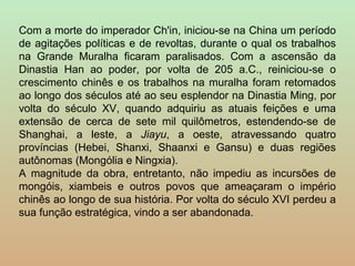 Com a morte do imperador Ch'in, iniciou-se na China um período
de agitações políticas e de revoltas, durante o qual os trabalhos
na Grande Muralha ficaram paralisados. Com a ascensão da
Dinastia Han ao poder, por volta de 205 a.C., reiniciou-se o
crescimento chinês e os trabalhos na muralha foram retomados
ao longo dos séculos até ao seu esplendor na Dinastia Ming, por
volta do século XV, quando adquiriu as atuais feições e uma
extensão de cerca de sete mil quilômetros, estendendo-se de
Shanghai, a leste, a Jiayu, a oeste, atravessando quatro
províncias (Hebei, Shanxi, Shaanxi e Gansu) e duas regiões
autônomas (Mongólia e Ningxia).
A magnitude da obra, entretanto, não impediu as incursões de
mongóis, xiambeis e outros povos que ameaçaram o império
chinês ao longo de sua história. Por volta do século XVI perdeu a
sua função estratégica, vindo a ser abandonada.
 