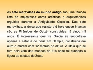 As sete maravilhas do mundo antigo são uma famosa
lista de majestosas obras artísticas e arquitetônicas
erguidas durante a Antiguidade Clássica. Das sete
maravilhas, a única que resiste até hoje quase intactas
são as Pirâmides de Guizé, construídas há cinco mil
anos. É interessante que na Grécia se encontrava
apenas a estátua de Zeus em Olímpia, construída em
ouro e marfim com 12 metros de altura. A idéia que se
tem dela vem das moedas de Elis onde foi cunhada a
figura da estátua de Zeus.
 