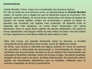 Características

 Grade Muralha, China: mapa com a localização dos diversos trechos.
Por não se tratar de uma estrutura única, as características da Grande Muralha
variam, de acordo com a região em que os diferentes troços se inscrevem. Por
exemplo, perto de Beijing, os muros foram construídos com blocos de pedras de
calcário; em outras regiões, podem ser encontrados o granito ou tijolos no
aparelho das muralhas; nas regiões mais ocidentais, de desertos onde os
materiais são mais escassos, os muros foram construídos com vários
elementos, entre os quais faxina (galhos de plantas enfeixados). Em geral os
muros apresentam uma largura média de sete metros na base e de seis metros
no topo, alçando-se a uma altura média de sete metros e meio.

Além dos muros, em posição dominante sobre os terrenos, a muralha
compreende ainda elementos como portas, torres de vigilância e fortes.
As torres, cujo número é estimado por alguns autores em cerca de quarenta
mil, permitiam a observação da aproximação e movimentação do inimigo. As
sentinelas que as guarneciam serviam-se de um sistema de comunicações que
empregava bandeiras coloridas, sinais de fumaça e fogos. De planta quadrada,
atingiam até dez metros de altura, divididas internamente. No pavimento inferior
podiam ser encontrados alojamentos para os soldados, estábulos para os
animais e depósitos de armas e suprimentos.
 