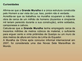 Curiosidades

Afirma-se que a Grande Muralha é a única estrutura construída
pelo Homem a ser vista da Lua. Isso, porém não é verdade.
Acredita-se que os trabalhos na muralha ocuparam a mão-de-
obra de cerca de um milhão de homens (duzentos e cinqüenta
mil teriam perecido durante a sua construção), entre soldados,
camponeses e cativos.
Calcula-se que a Grande Muralha tenha empregado cerca de
trezentos milhões de metros cúbicos de material, o suficiente
para erguer cento e vinte pirâmides de Queóps ou um muro de
dois metros de altura em torno da Linha do Equador.
A Muralha da China após concurso informal internacional em
2007, foi considerada uma das Novas Sete Maravilhas do
Mundo.
 
