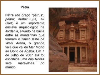 Petra

Petra (do grego "petrus",
pedra; árabe: ‫ ,البتراء‬al-
Bitrā) é um importante
enclave arqueológico na
Jordânia, situado na bacia
entre as montanhas que
formam o flanco leste de
Wadi Araba, o grande
vale que vai do Mar Morto
ao Golfo de Aqaba. Em 7
de Julho de 2007 ela foi
escolhida uma das Novas
sete    maravilhas     do
mundo.
 