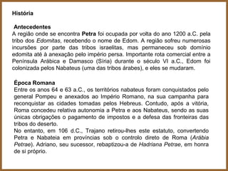 História

 Antecedentes
A região onde se encontra Petra foi ocupada por volta do ano 1200 a.C. pela
tribo dos Edomitas, recebendo o nome de Edom. A região sofreu numerosas
incursões por parte das tribos israelitas, mas permaneceu sob domínio
edomita até à anexação pelo império persa. Importante rota comercial entre a
Península Arábica e Damasco (Síria) durante o século VI a.C., Edom foi
colonizada pelos Nabateus (uma das tribos árabes), e eles se mudaram.

Época Romana
Entre os anos 64 e 63 a.C., os territórios nabateus foram conquistados pelo
general Pompeu e anexados ao Império Romano, na sua campanha para
reconquistar as cidades tomadas pelos Hebreus. Contudo, após a vitória,
Roma concedeu relativa autonomia a Petra e aos Nabateus, sendo as suas
únicas obrigações o pagamento de impostos e a defesa das fronteiras das
tribos do deserto.
No entanto, em 106 d.C., Trajano retirou-lhes este estatuto, convertendo
Petra e Nabateia em províncias sob o controlo direto de Roma (Arábia
Petrae). Adriano, seu sucessor, rebaptizou-a de Hadriana Petrae, em honra
de si próprio.
 