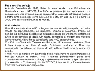 Petra nos dias de hoje
A 6 de Dezembro de 1985, Petra foi reconhecida como Patrimônio da
Humanidade pela UNESCO. Em 2004, o governo jordano estabeleceu um
contrato com uma empresa inglesa para construir uma auto-estrada que levasse
a Petra tanto estudiosos como turistas. Foi eleita, em Lisboa, a 7 de Julho de
2007, uma das sete maravilhas do mundo.

Curiosidades
Com 42 metros de altura e 30 de largura, em sua fachada esculpida com pedra
rosada há representações de mulheres, cavalos e soldados... Peritos no
domínio da hidráulica, os nabateus dotaram a cidade de um enorme sistema de
túneis e de câmaras de água. Um teatro, construído à imagem dos modelos
greco-romanos, dispunha de capacidade para 4000 espectadores.
O edifício da Câmara do Tesouro, em Petra, foi utilizado como cenário no filme
Indiana Jones e a Última Cruzada. O interior mostrado no filme não
corresponde, no entanto, ao interior do dito edifício, tendo sido fabricado em
estúdio.
Tintim, herói de história em quadrinhos belga, visita Petra no álbum Perdidos no
Mar (ou Carvão no Porão). Petra é famosa principalmente pelos seus
monumentos escavados na rocha, que apresentam fachadas de tipo helenístico
(como o célebre El Khazneh). No dia 7/7/2007, foi concedido a Petra o título de
maravilha do mundo contemporâneo.
 