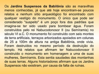 Os Jardins Suspensos da Babilônia são as maravilhas
menos conhecidas, já que até hoje encontram-se poucos
relatos e nenhum sítio arqueológico foi encontrado com
qualquer vestígio do monumento. O único que pode ser
considerado "suspeito" é um poço fora dos padrões que
imagina-se ter sido usado para bombear água. Foram
construídos pelo rei Nabucodonosor II (ou Semíramis) no
século VI a.C. O monumento foi construído com seis montes
de terra artificiais, terraços arborizados apoiados em colunas
de 25 a 100m de altura na antiga Babilônia, onde vivia.
Foram destruídos no mesmo período da destruição do
templo. Há relatos que afirmam ter Nabucodonosor II
construído o monumento em homenagem a uma de suas
mulheres, Semíramis. Esta sentia saudades das montanhas
de suas terras. Alguns historiadores afirmam que os Jardins
Suspensos não existiram, por causa da falta de ruínas.
 