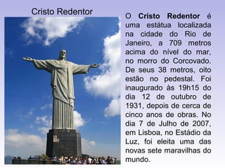 Cristo Redentor   O Cristo Redentor é
                  uma estátua localizada
                  na cidade do Rio de
                  Janeiro, a 709 metros
                  acima do nível do mar,
                  no morro do Corcovado.
                  De seus 38 metros, oito
                  estão no pedestal. Foi
                  inaugurado às 19h15 do
                  dia 12 de outubro de
                  1931, depois de cerca de
                  cinco anos de obras. No
                  dia 7 de Julho de 2007,
                  em Lisboa, no Estádio da
                  Luz, foi eleita uma das
                  novas sete maravilhas do
                  mundo.
 