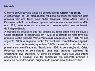 História

O Morro do Corcovado antes da construção do Cristo Redentor.
A construção de um monumento religioso no local foi sugerida pela
primeira vez em 1859, pelo padre lazarista Pedro Maria Boss, à
Princesa Isabel. No entanto, apenas retomou-se efetivamente a idéia
em 1921, quando se avizinhavam as comemorações pelo centenário
da Independência.
A estrada de rodagem que dá acesso ao local onde hoje se situa o
Cristo Redentor foi construída em 1824. Já a estrada de ferro teve seu
primeiro trecho (Cosme Velho-Paineiras) inaugurado em 1884. No ano
seguinte, 1885, o segundo trecho foi concluído, completando a ligação
com o cume. A ferrovia, que tem 3.800 metros de extensão, foi a
primeira ser eletrificada no Brasil, em 1906. A construção do Cristo
Redentor ainda é considerada uma dos grandes capítulos da
engenharia civil brasileira. O dono do projeto levou sua vida inteira
construindo a estátua, que foi construída em concreto armado e
revestida de pedra-sabão, originária do próprio pico do Corcovado.
 