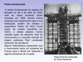 Pedra fundamental

 A pedra fundamental da estátua foi
lançada no dia 4 de abril de 1922,
mas as obras somente foram
iniciadas em 1926. Dentre outras
pessoas que colaboraram para a sua
realização, podem ser citados o
engenheiro Heitor da Silva Costa
(autor do projeto escolhido em
1923), o artista plástico Carlos
Oswald (autor do desenho final do
monumento) e o escultor francês de
origem polonesa Paul Landowski
(executor da escultura).
Alguns historiadores especulam que
o monumento seria um presente da
França para o Brasil em resposta a
alguma tentativas de invasão.
                                      Etapa final da construção
                                      do Cristo Redentor.
 