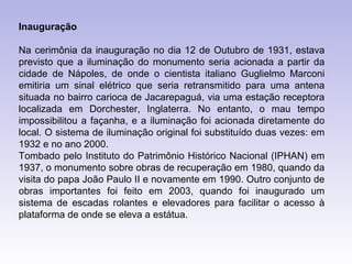 Inauguração

Na cerimônia da inauguração no dia 12 de Outubro de 1931, estava
previsto que a iluminação do monumento seria acionada a partir da
cidade de Nápoles, de onde o cientista italiano Guglielmo Marconi
emitiria um sinal elétrico que seria retransmitido para uma antena
situada no bairro carioca de Jacarepaguá, via uma estação receptora
localizada em Dorchester, Inglaterra. No entanto, o mau tempo
impossibilitou a façanha, e a iluminação foi acionada diretamente do
local. O sistema de iluminação original foi substituído duas vezes: em
1932 e no ano 2000.
Tombado pelo Instituto do Patrimônio Histórico Nacional (IPHAN) em
1937, o monumento sobre obras de recuperação em 1980, quando da
visita do papa João Paulo II e novamente em 1990. Outro conjunto de
obras importantes foi feito em 2003, quando foi inaugurado um
sistema de escadas rolantes e elevadores para facilitar o acesso à
plataforma de onde se eleva a estátua.
 