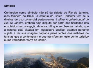 Símbolo

Conhecido como símbolo não só da cidade do Rio de Janeiro,
mas também do Brasil, a estátua do Cristo Redentor tem seus
direitos de uso comercial pertencentes à Mitra Arquiepiscopal do
Rio de Janeiro, embora haja disputa por parte dos herdeiros dos
envolvidos na concepção da obra. Há que se observar, ainda, que
a estátua está situada em logradouro público, estando portanto
sujeita a ter sua imagem captada pelas lentes dos milhares de
turistas que a contemplam e que transformam este ponto turístico
numa verdadeira "torre de Babel".
 