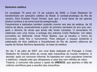 Santuário católico

Ao completar 75 anos em 12 de outubro de 2006, o Cristo Redentor foi
transformado em santuário católico do Brasil. O cardeal-arcebispo do Rio de
Janeiro, Dom Eusébio Oscar Scheid, quer que o local deixe de ser apenas
atrativo turístico e se torne local de peregrinação.
Casamentos e batizados também poderão ocorrer aos pés da estátua, de 38
metros de altura, possivelmente a partir do primeiro semestre do ano que vem,
após o término de obras que ainda não foram iniciadas. O aniversário foi
celebrado com uma missa, a entrega dos prêmios Cristo Redentor. Um deles
concedido ao deficiente visual Paulo Bastos, que já escalou o morro do
Corcovado, onde fica o monumento. Para adequar o espaço existente à
celebração de ritos católicos a Arquidiocese do Rio de Janeiro utiliza-se da
capela de Nossa Senhora Aparecida, na base da estátua.

No dia 7 de julho de 2007, em uma festa realizada em Portugal, o Cristo
Redentor foi incluído entre as novas sete maravilhas do mundo moderno. A
decisão, após um concurso informal, foi baseada em votos populares (internet
e telefone), votação esta que ultrapassou a casa dos cem milhões de votos.
Todavia, o concurso não possui o apoio da UNESCO, que apontou a falta de
critérios científicos para a escolha das maravilhas.
 