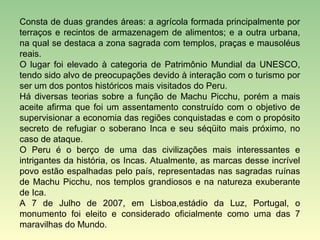 Consta de duas grandes áreas: a agrícola formada principalmente por
terraços e recintos de armazenagem de alimentos; e a outra urbana,
na qual se destaca a zona sagrada com templos, praças e mausoléus
reais.
O lugar foi elevado à categoria de Patrimônio Mundial da UNESCO,
tendo sido alvo de preocupações devido à interação com o turismo por
ser um dos pontos históricos mais visitados do Peru.
Há diversas teorias sobre a função de Machu Picchu, porém a mais
aceite afirma que foi um assentamento construído com o objetivo de
supervisionar a economia das regiões conquistadas e com o propósito
secreto de refugiar o soberano Inca e seu séqüito mais próximo, no
caso de ataque.
O Peru é o berço de uma das civilizações mais interessantes e
intrigantes da história, os Incas. Atualmente, as marcas desse incrível
povo estão espalhadas pelo país, representadas nas sagradas ruínas
de Machu Picchu, nos templos grandiosos e na natureza exuberante
de Ica.
A 7 de Julho de 2007, em Lisboa,estádio da Luz, Portugal, o
monumento foi eleito e considerado oficialmente como uma das 7
maravilhas do Mundo.
 