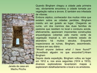 Quando Bingham chegou a cidade pela primeira
                    vez, obviamente encontrou a cidade tomada por
                    vegetação nativa e árvore. E também era infestada
                    de víboras.
                    Embora céptico, conhecedor dos muitos mitos que
                    existem sobre as cidades perdidas, Bingham
                    insistiu em ser guiado ao lugar. Chegando ao
                    cume, um dos meninos das duas famílias de
                    pastores que residiam no local o conduziu aonde,
                    efetivamente, apareciam imponentes construções
                    arqueológicas cobertas pelo manto verde da
                    vegetação tropical e, em evidente estado de
                    abandono     há    muitos     séculos.  Enquanto
                    inspecionava as ruínas, Bingham, assombrado,
                    anotava em seu diário:
                    "Would anyone believe what I have found?"
                    (Acreditará alguém no que encontrei?).Hiram
                    Bingham
                    Depois desta expedição, Bingham voltou ao lugar
                    em 1912 e, nos anos seguintes (1914 e 1915),
                    diversos exploradores levantaram mapas e
Janela de casa em   exploraram detalhadamente o local e os arredores.
  Machu Picchu
 