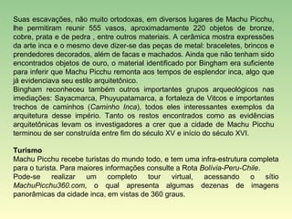 Suas escavações, não muito ortodoxas, em diversos lugares de Machu Picchu,
lhe permitiram reunir 555 vasos, aproximadamente 220 objetos de bronze,
cobre, prata e de pedra , entre outros materiais. A cerâmica mostra expressões
da arte inca e o mesmo deve dizer-se das peças de metal: braceletes, brincos e
prendedores decorados, além de facas e machados. Ainda que não tenham sido
encontrados objetos de ouro, o material identificado por Bingham era suficiente
para inferir que Machu Picchu remonta aos tempos de esplendor inca, algo que
já evidenciava seu estilo arquitetônico.
Bingham reconheceu também outros importantes grupos arqueológicos nas
imediações: Sayacmarca, Phuyupatamarca, a fortaleza de Vitcos e importantes
trechos de caminhos (Caminho Inca), todos eles interessantes exemplos da
arquitetura desse império. Tanto os restos encontrados como as evidências
arquitetônicas levam os investigadores a crer que a cidade de Machu Picchu
terminou de ser construída entre fim do século XV e início do século XVI.

Turismo
Machu Picchu recebe turistas do mundo todo, e tem uma infra-estrutura completa
para o turista. Para maiores informações consulte a Rota Bolívia-Peru-Chile.
Pode-se      realizar  um     completo   tour   virtual,  acessando     o    sítio
MachuPicchu360.com, o qual apresenta algumas dezenas de imagens
panorâmicas da cidade inca, em vistas de 360 graus.
 