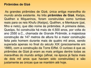 Pirâmides de Gizé

 As grandes pirâmides de Gizé, única antiga maravilha do
mundo ainda existente. As três pirâmides de Gizé, Keóps,
Quéfren e Miquerinos, foram construídas como tumbas
reais para os reis Khufu (Keóps), Quéfren, e Menkaure (pai,
filho e neto), que dão nome às pirâmides. A primeira delas,
Queóps, foi construída há mais de 4.500 anos, por volta do
ano 2550 a.C., chamada de Grande Pirâmide, a majestosa
construção de 147 metros de altura foi a maior construção
feita pelo homem durante mais de quatro mil anos, sendo
superada apenas no final do século XIX (precisamente em
1889), com a construção da Torre Eiffel. O curioso é que as
pirâmides de Gizé já eram as mais antigas dentre todas as
maravilhas do mundo antigo (afinal, na época já fazia mais
de dois mil anos que haviam sido construídas) e são
justamente as únicas que se mantém até hoje.
 