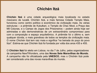 Chichén Itzá

Chichén Itzá é uma cidade arqueológica maia localizada no estado
mexicano de Iucatã. Chichén Itzá, a mais famosa Cidade Templo Maia,
funcionou como centro político e econômico da civilização maia. As várias
estruturas – a pirâmide de Kukulkan, o Templo de Chac Mool, a Praça das
Mil Colunas, e o Campo de Jogos dos Prisioneiros – podem ainda hoje ser
admiradas e são demonstrativas de um extraordinário compromisso para
com a composição e espaço arquitetônico. A pirâmide foi o último e, sem
qualquer dúvida, o mais grandioso de todos os templos da civilização maia.
O nome Chichén Itzá tem raiz maia e significa "na beirada do poço do povo
Itza". Estima-se que Chichén Itzá foi fundada por volta dos anos 435 e 455.

O Chichén Itzá foi eleito em Lisboa, no dia 7 de Julho, pelos organizadores
da campanha New7Wonders, uma das Novas Sete Maravilhas do Mundo.
A campanha não foi oficializada pela UNESCO, mas o Chichén Itzá pode
ser considerado uma das novas maravilhas do mundo.
 