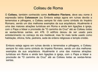 Coliseu de Roma
O Coliseu, também conhecido como Anfiteatro Flaviano, deve seu nome à
expressão latina Colosseum (ou Embora esteja agora em ruínas devido a
terremotos e pilhagens, o Coliseu sempre foi visto como símbolo do Império
Romano, sendo um dos melhores exemplos da sua arquitetura. Atualmente é
uma das maiores atrações turísticas em Roma e ainda tem ligações à igreja,
com o Papa a lidear a procissão de "O caminho da Cruz" até ao Coliseu todas
as sextas-feiras santas. em 476. O edifício deixou de ser usado para
entretenimento no começo da era medieval, mas foi mais tarde usado como
habitação, oficina, forte, pedreira, sede de ordens religiosas e templo cristão.


Embora esteja agora em ruínas devido a terremotos e pilhagens, o Coliseu
sempre foi visto como símbolo do Império Romano, sendo um dos melhores
exemplos da sua arquitetura. Atualmente é uma das maiores atrações
turísticas em Roma e ainda tem ligações à igreja, com o Papa a lidear a
procissão de "O caminho da Cruz" até ao Coliseu todas as sextas-feiras
santas.
 