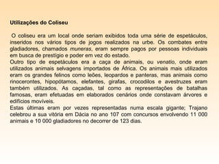 Utilizações do Coliseu

 O coliseu era um local onde seriam exibidos toda uma série de espetáculos,
inseridos nos vários tipos de jogos realizados na urbe. Os combates entre
gladiadores, chamados muneras, eram sempre pagos por pessoas individuais
em busca de prestígio e poder em vez do estado.
Outro tipo de espetáculos era a caça de animais, ou venatio, onde eram
utilizados animais selvagens importados de África. Os animais mais utilizados
eram os grandes felinos como leões, leopardos e panteras, mas animais como
rinocerontes, hipopótamos, elefantes, girafas, crocodilos e avestruzes eram
também utilizados. As caçadas, tal como as representações de batalhas
famosas, eram efetuadas em elaborados cenários onde constavam árvores e
edifícios movíveis.
Estas últimas eram por vezes representadas numa escala gigante; Trajano
celebrou a sua vitória em Dácia no ano 107 com concursos envolvendo 11 000
animais e 10 000 gladiadores no decorrer de 123 dias.
 