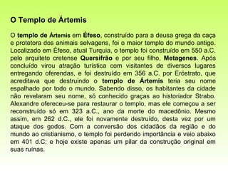 O Templo de Ártemis
O templo de Ártemis em Éfeso, construído para a deusa grega da caça
e protetora dos animais selvagens, foi o maior templo do mundo antigo.
Localizado em Éfeso, atual Turquia, o templo foi construído em 550 a.C.
pelo arquiteto cretense Quersifrão e por seu filho, Metagenes. Após
concluído virou atração turística com visitantes de diversos lugares
entregando oferendas, e foi destruído em 356 a.C. por Eróstrato, que
acreditava que destruindo o templo de Ártemis teria seu nome
espalhado por todo o mundo. Sabendo disso, os habitantes da cidade
não revelaram seu nome, só conhecido graças ao historiador Strabo.
Alexandre ofereceu-se para restaurar o templo, mas ele começou a ser
reconstruído só em 323 a.C., ano da morte do macedônio. Mesmo
assim, em 262 d.C., ele foi novamente destruído, desta vez por um
ataque dos godos. Com a conversão dos cidadãos da região e do
mundo ao cristianismo, o templo foi perdendo importância e veio abaixo
em 401 d.C; e hoje existe apenas um pilar da construção original em
suas ruínas.
 