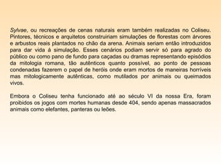 Sylvae, ou recreações de cenas naturais eram também realizadas no Coliseu.
Pintores, técnicos e arquitetos construiriam simulações de florestas com árvores
e arbustos reais plantados no chão da arena. Animais seriam então introduzidos
para dar vida á simulação. Esses cenários podiam servir só para agrado do
público ou como pano de fundo para caçadas ou dramas representando episódios
da mitologia romana, tão autênticos quanto possível, ao ponto de pessoas
condenadas fazerem o papel de heróis onde eram mortos de maneiras horríveis
mas mitologicamente autênticas, como mutilados por animais ou queimados
vivos.

Embora o Coliseu tenha funcionado até ao século VI da nossa Era, foram
proibidos os jogos com mortes humanas desde 404, sendo apenas massacrados
animais como elefantes, panteras ou leões.
 