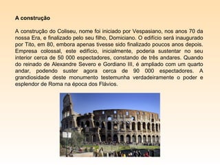 A construção

A construção do Coliseu, nome foi iniciado por Vespasiano, nos anos 70 da
nossa Era, e finalizado pelo seu filho, Domiciano. O edifício será inaugurado
por Tito, em 80, embora apenas tivesse sido finalizado poucos anos depois.
Empresa colossal, este edifício, inicialmente, poderia sustentar no seu
interior cerca de 50 000 espectadores, constando de três andares. Quando
do reinado de Alexandre Severo e Gordiano III, é ampliado com um quarto
andar, podendo suster agora cerca de 90 000 espectadores. A
grandiosidade deste monumento testemunha verdadeiramente o poder e
esplendor de Roma na época dos Flávios.
 