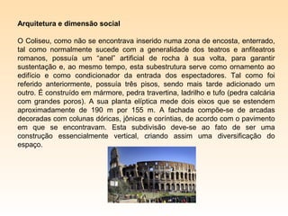 Arquitetura e dimensão social

O Coliseu, como não se encontrava inserido numa zona de encosta, enterrado,
tal como normalmente sucede com a generalidade dos teatros e anfiteatros
romanos, possuía um “anel” artificial de rocha à sua volta, para garantir
sustentação e, ao mesmo tempo, esta subestrutura serve como ornamento ao
edifício e como condicionador da entrada dos espectadores. Tal como foi
referido anteriormente, possuía três pisos, sendo mais tarde adicionado um
outro. É construído em mármore, pedra travertina, ladrilho e tufo (pedra calcária
com grandes poros). A sua planta elíptica mede dois eixos que se estendem
aproximadamente de 190 m por 155 m. A fachada compõe-se de arcadas
decoradas com colunas dóricas, jônicas e coríntias, de acordo com o pavimento
em que se encontravam. Esta subdivisão deve-se ao fato de ser uma
construção essencialmente vertical, criando assim uma diversificação do
espaço.
 