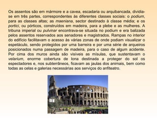 Os assentos são em mármore e a cavea, escadaria ou arquibancada, dividia-
se em três partes, correspondentes às diferentes classes sociais: o podium,
para as classes altas; as maeniana, sector destinado à classe média; e os
portici, ou pórticos, construídos em madeira, para a plebe e as mulheres. A
tribuna imperial ou pulvinar encontrava-se situada no podium e era balizada
pelos assentos reservados aos senadores e magistrados. Rampas no interior
do edifício facilitavam o acesso às várias zonas de onde podiam visualizar o
espetáculo, sendo protegidos por uma barreira e por uma série de arqueiros
posicionados numa passagem de madeira, para o caso de algum acidente.
Por cima dos muros ainda são visíveis as mísulas, que sustentavam o
velarium, enorme cobertura de lona destinada a proteger do sol os
espectadores e, nos subterrâneos, ficavam as jaulas dos animais, bem como
todas as celas e galerias necessárias aos serviços do anfiteatro.
 