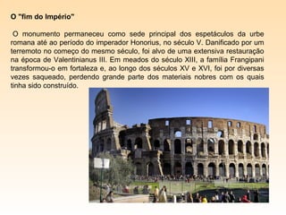 O "fim do Império"

 O monumento permaneceu como sede principal dos espetáculos da urbe
romana até ao período do imperador Honorius, no século V. Danificado por um
terremoto no começo do mesmo século, foi alvo de uma extensiva restauração
na época de Valentinianus III. Em meados do século XIII, a família Frangipani
transformou-o em fortaleza e, ao longo dos séculos XV e XVI, foi por diversas
vezes saqueado, perdendo grande parte dos materiais nobres com os quais
tinha sido construído.
 