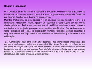 Origem e inspiração

O imperador Shah Jahan foi um prolífero mecenas, com recursos praticamente
ilimitados. Sob a sua tutela construíram-se os palácios e jardins de Shalimar
em Lahore, também em honra da sua esposa.
Mumtaz Mahal deu ao seu esposo 14 filhos, mas faleceu no último parto e o
imperador, desolado, iniciou quase de seguida a construção do Taj como
oferta póstuma. Todos os pormenores do edifício mostram a sua natureza
romântica e o conjunto promove uma estética esplêndida. Aproveitando uma
visita realizada em 1663, o explorador francês François Bernier realizou o
seguinte retrato do Taj Mahal e dos motivos do imperador que levaram à sua
edificação:

 [...] Completarei esta carta com uma descrição dos maravilhosos mausoléus que
outorgam total superioridade a Agra sobre Deli. Um destes foi erigido por Jehan-guyre
em honra do seu pai Ekbar, e Shah Jahan construiu outro de extraordinária e celebrada
beleza, em memória da sua esposa Tage Mehale, de quem de diz que o seu esposo
estava tão apaixonado que lhe foi fiel toda a sua vida e, após a sua morte, ficou tão
afetado que não tardou em segui-la para a morte.
 