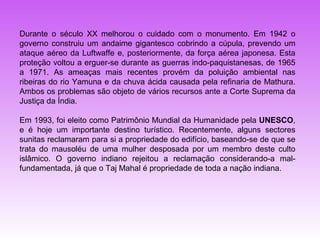 Durante o século XX melhorou o cuidado com o monumento. Em 1942 o
governo construiu um andaime gigantesco cobrindo a cúpula, prevendo um
ataque aéreo da Luftwaffe e, posteriormente, da força aérea japonesa. Esta
proteção voltou a erguer-se durante as guerras indo-paquistanesas, de 1965
a 1971. As ameaças mais recentes provém da poluição ambiental nas
ribeiras do rio Yamuna e da chuva ácida causada pela refinaria de Mathura.
Ambos os problemas são objeto de vários recursos ante a Corte Suprema da
Justiça da Índia.

Em 1993, foi eleito como Patrimônio Mundial da Humanidade pela UNESCO,
e é hoje um importante destino turístico. Recentemente, alguns sectores
sunitas reclamaram para si a propriedade do edifício, baseando-se de que se
trata do mausoléu de uma mulher desposada por um membro deste culto
islâmico. O governo indiano rejeitou a reclamação considerando-a mal-
fundamentada, já que o Taj Mahal é propriedade de toda a nação indiana.
 