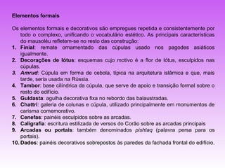 Elementos formais

Os elementos formais e decorativos são empregues repetida e consistentemente por
    todo o complexo, unificando o vocabulário estético. As principais características
    do mausoléu refletem-se no resto das construção:
1. Finial: remate ornamentado das cúpulas usado nos pagodes asiáticos
    igualmente.
2. Decorações de lótus: esquemas cujo motivo é a flor de lótus, esculpidos nas
    cúpulas.
3. Amrud: Cúpula em forma de cebola, típica na arquitetura islâmica e que, mais
    tarde, seria usada na Rússia.
4. Tambor: base cilíndrica da cúpula, que serve de apoio e transição formal sobre o
    resto do edifício.
5. Guldasta: agulha decorativa fixa no rebordo das balaustradas.
6. Chattri: galeria de colunas e cúpula, utilizado principalmente em monumentos de
    carisma comemorativo.
7. Cenefas: painéis esculpidos sobre as arcadas.
8. Caligrafia: escritura estilizada de versos do Corão sobre as arcadas principais
9. Arcadas ou portais: também denominados pishtaq (palavra persa para os
    portais).
10. Dados: painéis decorativos sobrepostos às paredes da fachada frontal do edifício.
 