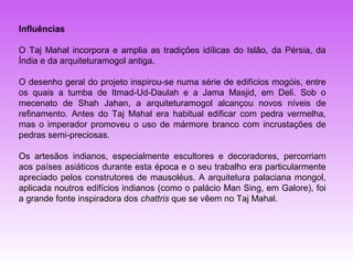 Influências

O Taj Mahal incorpora e amplia as tradições idílicas do Islão, da Pérsia, da
Índia e da arquiteturamogol antiga.

O desenho geral do projeto inspirou-se numa série de edifícios mogóis, entre
os quais a tumba de Itmad-Ud-Daulah e a Jama Masjid, em Deli. Sob o
mecenato de Shah Jahan, a arquiteturamogol alcançou novos níveis de
refinamento. Antes do Taj Mahal era habitual edificar com pedra vermelha,
mas o imperador promoveu o uso de mármore branco com incrustações de
pedras semi-preciosas.

Os artesãos indianos, especialmente escultores e decoradores, percorriam
aos países asiáticos durante esta época e o seu trabalho era particularmente
apreciado pelos construtores de mausoléus. A arquitetura palaciana mongol,
aplicada noutros edifícios indianos (como o palácio Man Sing, em Galore), foi
a grande fonte inspiradora dos chattris que se vêem no Taj Mahal.
 