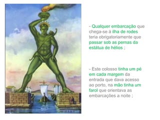 - Qualquer embarcação que
chega-se á ilha de rodes
teria obrigatoriamente que
passar sob as pernas da
estátua de hélios ;

- Este colosso tinha um pé
em cada margem da
entrada que dava acesso
ao porto, na mão tinha um
farol que orientava as
embarcações a noite ;

 