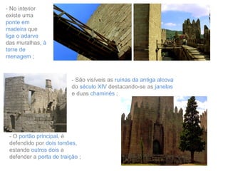 - No interior
existe uma
ponte em
madeira que
liga o adarve
das muralhas, à
torre de
menagem ;

- São visíveis as ruínas da antiga alcova
do século XIV destacando-se as janelas
e duas chaminés ;

- O portão principal, é
defendido por dois torrões,
estando outros dois a
defender a porta de traição ;

 