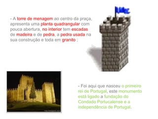 - A torre de menagem ao centro da praça,
apresenta uma planta quadrangular com
pouca abertura, no interior tem escadas
de madeira e de pedra, a pedra usada na
sua construção e toda em granito ;

- Foi aqui que nasceu o primeiro
rei de Portugal, este monumento
está ligado a fundação do
Condado Portucalense e a
independência de Portugal.

 