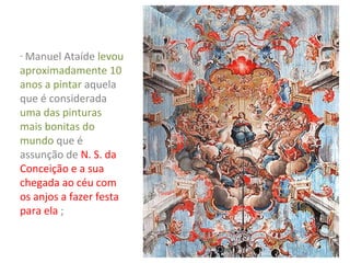 - Manuel Ataíde levou

aproximadamente 10
anos a pintar aquela
que é considerada
uma das pinturas
mais bonitas do
mundo que é
assunção de N. S. da
Conceição e a sua
chegada ao céu com
os anjos a fazer festa
para ela ;

 