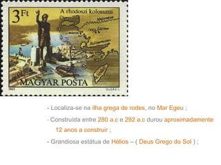 - Localiza-se na ilha grega de rodes, no Mar Egeu ;
- Construída entre 280 a.c e 292 a.c durou aproximadamente
12 anos a construir ;
- Grandiosa estátua de Hélios – ( Deus Grego do Sol ) ;

 