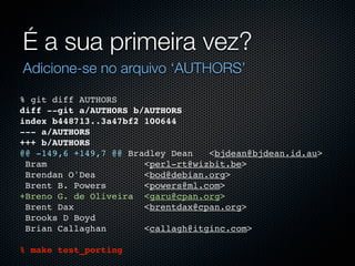 É a sua primeira vez?
Adicione-se no arquivo ‘AUTHORS’

% git diff AUTHORS
diff --git a/AUTHORS b/AUTHORS
index b448713..3a47bf2 100644
--- a/AUTHORS
+++ b/AUTHORS
@@ -149,6 +149,7 @@ Bradley Dean   <bjdean@bjdean.id.au>
 Bram                  <perl-rt@wizbit.be>
 Brendan O'Dea         <bod@debian.org>
 Brent B. Powers       <powers@ml.com>
+Breno G. de Oliveira <garu@cpan.org>
 Brent Dax             <brentdax@cpan.org>
 Brooks D Boyd
 Brian Callaghan       <callagh@itginc.com>

% make test_porting
 